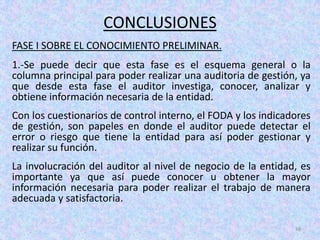 CONCLUSIONES
FASE I SOBRE EL CONOCIMIENTO PRELIMINAR.
1.-Se puede decir que esta fase es el esquema general o la
columna principal para poder realizar una auditoria de gestión, ya
que desde esta fase el auditor investiga, conocer, analizar y
obtiene información necesaria de la entidad.
Con los cuestionarios de control interno, el FODA y los indicadores
de gestión, son papeles en donde el auditor puede detectar el
error o riesgo que tiene la entidad para así poder gestionar y
realizar su función.
La involucración del auditor al nivel de negocio de la entidad, es
importante ya que así puede conocer u obtener la mayor
información necesaria para poder realizar el trabajo de manera
adecuada y satisfactoria.

                                                               48
 