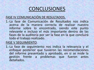 CONCLUSIONES
FASE IV COMUNICACIÓN DE RESULTADOS.
1.-La fase de Comunicación de Resultados nos indica
   acerca de la manera correcta de realizar nuestro
   informe sobre lo encontrado, siendo este punto
   relevante e incluso el más importante dentro de las
   fases de la auditoría por ser la fase en la que concluirá
   todo el trabajo realizado.
FASE V SEGUIMIENTO.
1.-La fase de seguimiento nos indica la relevancia y el
   enfoque posterior que tuvieron las recomendaciones
   del informe presentado y aprobado, en si se mide la
   gestión frente a problemas que fueron antes
   detallados.
 