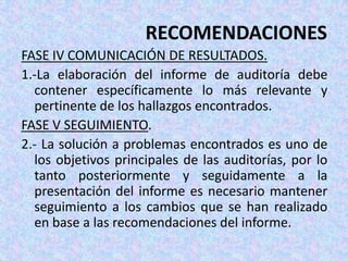 RECOMENDACIONES
FASE IV COMUNICACIÓN DE RESULTADOS.
1.-La elaboración del informe de auditoría debe
  contener específicamente lo más relevante y
  pertinente de los hallazgos encontrados.
FASE V SEGUIMIENTO.
2.- La solución a problemas encontrados es uno de
  los objetivos principales de las auditorías, por lo
  tanto posteriormente y seguidamente a la
  presentación del informe es necesario mantener
  seguimiento a los cambios que se han realizado
  en base a las recomendaciones del informe.
 