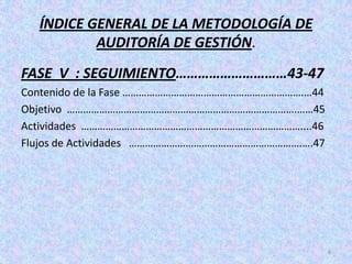 ÍNDICE GENERAL DE LA METODOLOGÍA DE
          AUDITORÍA DE GESTIÓN.
FASE V : SEGUIMIENTO…………………………43-47
Contenido de la Fase ………………………………………………………….…44
Objetivo ………………………………………………………………………….……45
Actividades ………………………………………………………………………....46
Flujos de Actividades ……………………………………………………….….47




                                                   6
 