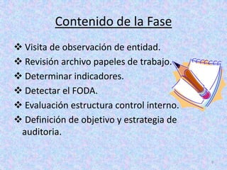 Contenido de la Fase
 Visita de observación de entidad.
 Revisión archivo papeles de trabajo.
 Determinar indicadores.
 Detectar el FODA.
 Evaluación estructura control interno.
 Definición de objetivo y estrategia de
 auditoria.

                                           9
 