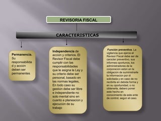 REVISORIA FISCAL CARACTERISTICASFunción preventiva. La vigilancia que ejerce el Revisor Fiscal debe ser de carácter preventivo, sus informes oportunos, los administradores de la corporación están en la obligación de suministrarle la información por él solicitada y en caso de no recibirla en debida forma y en su oportunidad, o no obtenerla, deberá poner este hecho en conocimiento de este ente de control, según el caso.Independencia de acción y criterios. El Revisor Fiscal debe cumplir con las responsabilidades que le asigna la Ley y su criterio debe ser personal, basado en las normas legales, En todo caso su gestión debe ser libre e independiente no solo mental sino en cuanto a planeación y ejecución de su trabajoPermanencia. Su responsabilidad y acción deben ser permanentes.