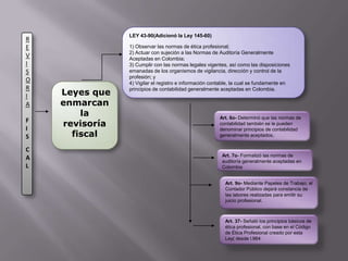 LEY 43-90(Adicionó la Ley 145-60)1) Observar las normas de ética profesional;2) Actuar con sujeción a las Normas de Auditoría Generalmente Aceptadas en Colombia;3) Cumplir con las normas legales vigentes, así como las disposiciones emanadas de los organismos de vigilancia, dirección y control de la profesión; y4) Vigilar el registro e información contable, la cual se fundamente en principios de contabilidad generalmente aceptadas en Colombia.REVISORIAFISCAL Leyes que enmarcan la revisoría fiscalArt. 6o- Determinó que las normas de contabilidad también se le pueden denominar principios de contabilidad generalmente aceptados.Art. 7o- Formalizó las normas de auditoría generalmente aceptadas en ColombiaArt. 9o- Mediante Papeles de Trabajo, el Contador Público dejará constancia de las labores realizadas para emitir su juicio profesional.Art. 37- Señaló los principios básicos de ética profesional, con base en el Código de Ética Profesional creado por esta Ley( desde l.964