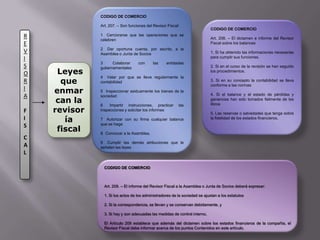 CODIGO DE COMERCIOArt. 207. – Son funciones del Revisor Fiscal:1° Cerciorarse que las operaciones que se celebren 2° Dar oportuna cuenta, por escrito, a la Asamblea o Junta de Socios3° Colaborar con las entidades gubernamentales 4° Velar por que se lleve regularmente la contabilidad 5° Inspeccionar asiduamente los bienes de la sociedad 6° Impartir instrucciones, practicar las inspecciones y solicitar los informes 7° Autorizar con su firma cualquier balance que se haga8° Convocar a la Asamblea, 9° Cumplir las demás atribuciones que le señalen las leyes CODIGO DE COMERCIOArt. 208. – El dictamen e informe del Revisor Fiscal sobre los balances 1. Si ha obtenido las informaciones necesarias para cumplir sus funciones.2. Si en el curso de la revisión se han seguido los procedimientos.3. Si en su concepto la contabilidad se lleva conforme a las normas 4. Si el balance y el estado de pérdidas y ganancias han sido tomados fielmente de los libros5. Las reservas o salvedades que tenga sobre la fidelidad de los estados financieros.REVISORIAFISCAL Leyes que enmarcan la revisoría fiscalCODIGO DE COMERCIOArt. 209. – El informe del Revisor Fiscal a la Asamblea o Junta de Socios deberá expresar:1. Si los actos de los administradores de la sociedad se ajustan a los estatutos 2. Si la correspondencia, se llevan y se conservan debidamente, y3. Si hay y son adecuadas las medidas de control interno, El Artículo 209 establece que además del dictamen sobre los estados financieros de la compañía, el Revisor Fiscal debe informar acerca de los puntos Contenidos en este artículo.