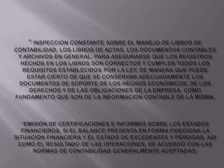 * Inspección constante sobre el manejo de libros de contabilidad, los libros de actas, los documentos contables y archivos en general, para asegurarse que los registros hechos en los libros son correctos y cumplen todos los requisitos establecidos por la ley, de manera que puede estar cierto de que se conservan adecuadamente los documentos de soporte de los hechos económicos, de los derechos y de las obligaciones de la empresa, como fundamento que son de la información contable de la misma.*Emisión de certificaciones e informes sobre los estados financieros, si el balance presenta en forma fidedigna la situación financiera y el estado de excedentes y pérdidas, así como el resultado de las operaciones, de acuerdo con las normas de contabilidad generalmente aceptadas;