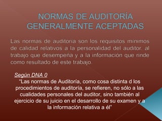 Según DNA 0
“Las normas de Auditoría, como cosa distinta d los
procedimientos de auditoría, se refieren, no sólo a las
cualidades personales del auditor, sino también al
ejercicio de su juicio en el desarrollo de su examen y a
la información relativa a él”
 