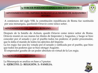 A comienzos del siglo VIII, la constitución republicana de Roma fue sustituida
por una monarquía, quedando Octavio como único señor.
3. TERCER PERÍODO O EPOCA DEL IUS GENTIUM
ADVENIMIENTO DEL IMPERIO ROMANO A LA MUERTE DE ALEJANDRO
SEVERO.
ADVENIMIENTO DEL IMPERIO ROMANO
Después de la batalla de Actium, quedó Octavio como único señor de Roma.
Octavio reunió en sus manos los títulos de Imperator y Augustus, y luego se hizo
conceder por el senado y por el pueblo todos los poderes: el poder proconsular,
que le daba el mando de todos los ejércitos del Imperio
La lex regia: fue una ley votada por el senado y ratificada por el pueblo, que hizo
que todos los poderes que se hizo otorgar Augusto.
El emperador gozaba de un poder absoluto en virtud de la Lex regia.
LA MONARQUÍA: ORÍGENES
La Monarquía se analiza en base a 3 pautas:
1.- EJÉRCITO. 2.- RELIGIÓN. 3.- FAMILIA.
 