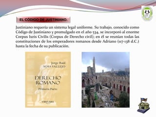 Justiniano requería un sistema legal uniforme. Su trabajo, conocido como
Código de Justiniano y promulgado en el año 534, se incorporó al enorme
Corpus Iuris Civilis (Corpus de Derecho civil); en él se reunían todas las
constituciones de los emperadores romanos desde Adriano (117-138 d.C.)
hasta la fecha de su publicación.
EL CÓDIGO DE JUSTINIANO.
 