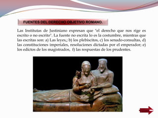 Las Institutas de Justiniano expresan que "el derecho que nos rige es
escrito o no escrito". La fuente no escrita lo es la costumbre, mientras que
las escritas son: a) Las leyes,; b) los plebiscitos, c) los senado-consultas, d)
las constituciones imperiales, resoluciones dictadas por el emperador; e)
los edictos de los magistrados, f) las respuestas de los prudentes.
FUENTES DEL DERECHO OBJETIVO ROMANO.
 