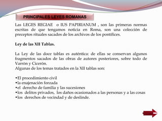 Las LEGES REGIAE o IUS PAPIRIANUM , son las primeras normas
escritas de que tengamos noticia en Roma, son una colección de
preceptos rituales sacados de los archivos de los pontífices.
Ley de las XII Tablas.
La Ley de las doce tablas es auténtica: de ellas se conservan algunos
fragmentos sacados de las obras de autores posteriores, sobre todo de
Varròn y Cicerón.
Algunas de los temas tratados en la XII tablas son:
•El procedimiento civil
•la enajenación forzada
•el derecho de familia y las sucesiones
•los delitos privados, los daños ocasionados a las personas y a las cosas
•los derechos de vecindad y de deslinde.
PRINCIPALES LEYES ROMANAS
 