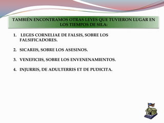 1. LEGES CORNELIAE DE FALSIS, SOBRE LOS
FALSIFICADORES.
2. SICARIIS, SOBRE LOS ASESINOS.
3. VENEFICIIS, SOBRE LOS ENVENENAMIENTOS.
4. INJURRIS, DE ADULTERRIS ET DE PUDICITA.
TAMBIÉN ENCONTRAMOS OTRAS LEYES QUE TUVIERON LUGAR EN
LOS TIEMPOS DE SILA:
 