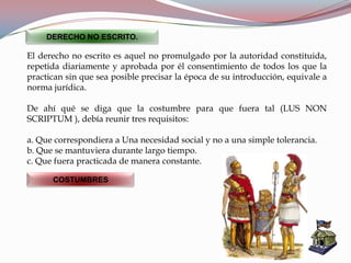 El derecho no escrito es aquel no promulgado por la autoridad constituida,
repetida diariamente y aprobada por él consentimiento de todos los que la
practican sin que sea posible precisar la época de su introducción, equivale a
norma jurídica.
De ahí qué se diga que la costumbre para que fuera tal (LUS NON
SCRIPTUM ), debía reunir tres requisitos:
a. Que correspondiera a Una necesidad social y no a una simple tolerancia.
b. Que se mantuviera durante largo tiempo.
c. Que fuera practicada de manera constante.
DERECHO NO ESCRITO.
COSTUMBRES
 