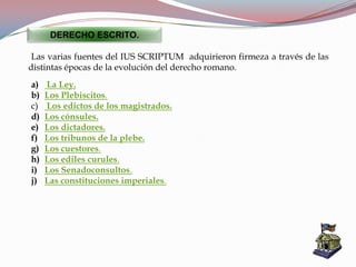 a) La Ley.
b) Los Plebiscitos.
c) Los edictos de los magistrados.
d) Los cónsules.
e) Los dictadores.
f) Los tribunos de la plebe.
g) Los cuestores.
h) Los ediles curules.
i) Los Senadoconsultos.
j) Las constituciones imperiales.
DERECHO ESCRITO.
Las varias fuentes del IUS SCRIPTUM adquirieron firmeza a través de las
distintas épocas de la evolución del derecho romano.
 