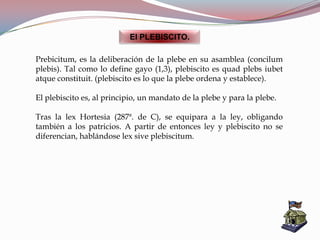 El PLEBISCITO.
Prebicitum, es la deliberación de la plebe en su asamblea (concilum
plebis). Tal como lo define gayo (1,3), plebiscito es quad plebs iubet
atque constituit. (plebiscito es lo que la plebe ordena y establece).
El plebiscito es, al principio, un mandato de la plebe y para la plebe.
Tras la lex Hortesia (287ª. de C), se equipara a la ley, obligando
también a los patricios. A partir de entonces ley y plebiscito no se
diferencian, hablándose lex sive plebiscitum.
 