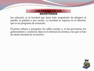 LOS EDICTOS DE LOS
MAGISTRADOS
Ius edicendi, es la facultad que tiene todo magistrado de dirigirse al
pueblo, la palabra o por escrito. La facultad se expresa en el edictum,
que es un programa de actuación.
El pretor urbano y peregrino, los ediles curules y, en las provincias, los
gobernadores y cuestores, fijan en el edictum las normas a las que se han
de atener durante de su función.
 