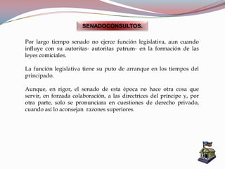 SENADOCONSULTOS.
Por largo tiempo senado no ejerce función legislativa, aun cuando
influye con su autoritas- autoritas patrum- en la formación de las
leyes comiciales.
La función legislativa tiene su puto de arranque en los tiempos del
principado.
Aunque, en rigor, el senado de esta época no hace otra cosa que
servir, en forzada colaboración, a las directrices del príncipe y, por
otra parte, solo se pronunciara en cuestiones de derecho privado,
cuando así lo aconsejan razones superiores.
 
