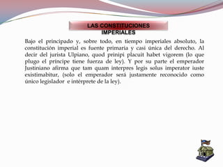 LAS CONSTITUCIONES
IMPERIALES
Bajo el principado y, sobre todo, en tiempo imperiales absoluto, la
constitución imperial es fuente primaria y casi única del derecho. Al
decir del jurista Ulpiano, quod prinipi placuit habet vigorem (lo que
plugo el príncipe tiene fuerza de ley). Y por su parte el emperador
Justiniano afirma que tam quam interpres legis solus imperator iuste
existimabitur, (solo el emperador será justamente reconocido como
único legislador e intérprete de la ley).
 