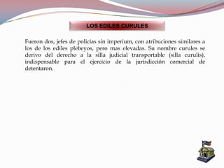 LOS EDILES CURULES
Fueron dos, jefes de policías sin imperium, con atribuciones similares a
los de los ediles plebeyos, pero mas elevadas. Su nombre curules se
derivo del derecho a la silla judicial transportable (silla curulis),
indispensable para el ejercicio de la jurisdicción comercial de
detentaron.
 