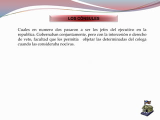 LOS CÓNSULES
Cuales en numero dos pasaron a ser los jefes del ejecutivo en la
republica. Gobernaban conjuntamente, pero con la intercesión o derecho
de veto, facultad que les permitía objetar las determinadas del colega
cuando las consideraba nocivas.
 