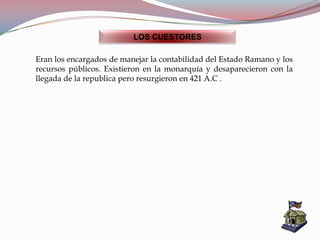 LOS CUESTORES
Eran los encargados de manejar la contabilidad del Estado Ramano y los
recursos públicos. Existieron en la monarquía y desaparecieron con la
llegada de la republica pero resurgieron en 421 A.C .
 