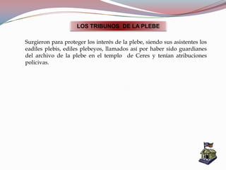 LOS TRIBUNOS DE LA PLEBE
Surgieron para proteger los interés de la plebe, siendo sus asistentes los
eadiles plebis, ediles plebeyos, llamados así por haber sido guardianes
del archivo de la plebe en el templo de Ceres y tenían atribuciones
policivas.
 