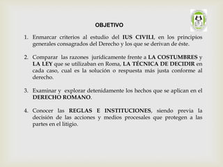 1. Enmarcar criterios al estudio del IUS CIVILI, en los principios
generales consagrados del Derecho y los que se derivan de éste.
2. Comparar las razones jurídicamente frente a LA COSTUMBRES y
LA LEY que se utilizaban en Roma, LA TÉCNICA DE DECIDIR en
cada caso, cual es la solución o respuesta más justa conforme al
derecho.
3. Examinar y explorar detenidamente los hechos que se aplican en el
DERECHO ROMANO.
4. Conocer las REGLAS E INSTITUCIONES, siendo previa la
decisión de las acciones y medios procesales que protegen a las
partes en el litigio.
OBJETIVO
 