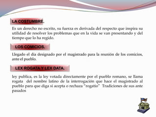 ley publica, es la ley votada directamente por el pueblo romano, se llama
rogata del nombre latino de la interrogación que hace el magistrado al
pueblo para que diga si acepta o rechaza “rogatio” Tradiciones de sus ante
pasados
LA COSTUMBRE.
Es un derecho no escrito, su fuerza es derivada del respecto que inspira su
utilidad de resolver los problemas que en la vida se van presentando y del
tiempo que lo ha regido.
LOS COMICIOS.
Llegado el día designado por el magistrado para la reunión de los comicios,
ante el pueblo.
LEX ROGATA Y LEX DATA.
 