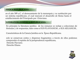 En principio la literatura jurídica de los romanos se redujo a colecciones de
fórmulas y de respuestas, tales como el IUS FLAVIANUM , o IUS AELIANUM ,
Características de la Ciencia Jurídica en la Época Republicana.
solo se conservan cortos y dispersos fragmentos; a través de ellos podemos
comprender el espíritu de la jurisprudencia republicana,
Derecho Flaviano.
Derecho Eliano.
ÉPOCA REPUBLICANA
en el año 509 a.C. el derrocamiento de la monarquía y su sustitución por
un sistema republicano, el cual marcará el desarrollo de Roma hasta el
establecimiento del Principado por Octaviano.
LITERATURA JURÍDICA REPUBLICANA
 