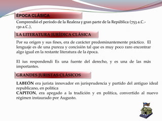 LABEÓN era jurista innovador en jurisprudencia y partido del antiguo ideal
republicano, en política
CAPITON, era apegado a la tradición y en política, convertido al nuevo
régimen instaurado por Augusto.
ÉPOCA CLÁSICA
Comprendió el período de la Realeza y gran parte de la República (753 a.C.-
130 a.C.),
LA LITERATURA JURÍDICA CLÁSICA
Por su origen y sus fines, era de carácter predominantemente práctico. El
lenguaje es de una pureza y concisión tal que es muy poco raro encontrar
algo igual en la restante literatura de la época.
El ius respondendi Es una fuente del derecho, y es una de las más
importantes.
GRANDES JURISTAS CLÁSICOS
 