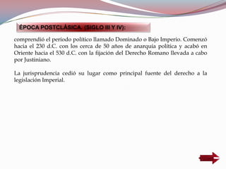 comprendió el período político llamado Dominado o Bajo Imperio. Comenzó
hacia el 230 d.C. con los cerca de 50 años de anarquía política y acabó en
Oriente hacia el 530 d.C. con la fijación del Derecho Romano llevada a cabo
por Justiniano.
La jurisprudencia cedió su lugar como principal fuente del derecho a la
legislación Imperial.
ÉPOCA POSTCLÁSICA. (SIGLO III Y IV):
 