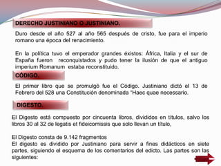 El Digesto está compuesto por cincuenta libros, divididos en títulos, salvo los
libros 30 al 32 de legatis et fideicomissis que solo llevan un título,
El Digesto consta de 9.142 fragmentos
El digesto es dividido por Justiniano para servir a fines didácticos en siete
partes, siguiendo el esquema de los comentarios del edicto. Las partes son las
siguientes:
DERECHO JUSTINIANO O JUSTINIANO.
Duro desde el año 527 al año 565 después de cristo, fue para el imperio
romano una época del renacimiento.
En la política tuvo el emperador grandes éxistos: África, Italia y el sur de
España fueron reconquistados y pudo tener la ilusión de que el antiguo
imperium Romanum estaba reconstituido.
CÓDIGO.
El primer libro que se promulgó fue el Código. Justiniano dictó el 13 de
Febrero del 528 una Constitución denominada “Haec quae necessario.
DIGESTO.
 