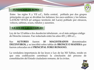 Entre los siglos X y VII a.C., Italia central, poblada por dos grupos
principales en que se dividían los italianos: los osco-umbros y los latinos.
LATIUM VETUS (el antiguo territorio del Lacio) poblado por etruscos,
volscos, sabinos, ecuos, rútulos y ausonios.
FUNDACION DE ROMA
LA LEY DE LAS 12 TABLAS
Ley de las 12 tablas o lex duodecim tabularum , es el más antiguo código
de Derecho romano. Fue redactado entre los años 451 y 450 a.C.,
Sus AUTORES fueron 10 MAGISTRADOS denominados
DECENVIROS, y se inscribió sobre tablas de BRONCE O MADERA que
fueron colocadas en el PRINCIPAL FORO ROMANO.
La verdadera importancia de las leyes o Ley de las XII Tablas, reside en
que esta codificación constituye la conclusión del proceso de
consolidación del Estado ciudadano romano, de la civitas.
 