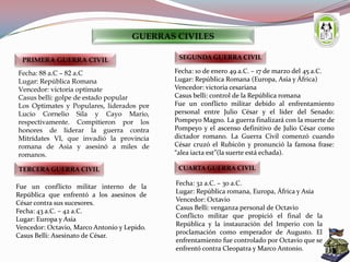 Fecha: 88 a.C – 82 a.C
Lugar: República Romana
Vencedor: victoria optimate
Casus belli: golpe de estado popular
Los Optimates y Populares, liderados por
Lucio Cornelio Sila y Cayo Mario,
respectivamente. Compitieron por los
honores de liderar la guerra contra
Mitrídates VI, que invadió la provincia
romana de Asia y asesinó a miles de
romanos.
PRIMERA GUERRA CIVIL
Fecha: 10 de enero 49 a.C. – 17 de marzo del 45 a.C.
Lugar: República Romana (Europa, Asia y África)
Vencedor: victoria cesariana
Casus belli: control de la República romana
Fue un conflicto militar debido al enfrentamiento
personal entre Julio César y el líder del Senado:
Pompeyo Magno. La guerra finalizará con la muerte de
Pompeyo y el ascenso definitivo de Julio César como
dictador romano. La Guerra Civil comenzó cuando
César cruzó el Rubicón y pronunció la famosa frase:
“alea iacta est”(la suerte está echada).
SEGUNDA GUERRA CIVIL
Fue un conflicto militar interno de la
República que enfrentó a los asesinos de
César contra sus sucesores.
Fecha: 43 a.C. – 42 a.C.
Lugar: Europa y Asia
Vencedor: Octavio, Marco Antonio y Lepido.
Casus Belli: Asesinato de César.
TERCERA GUERRA CIVIL
Fecha: 32 a.C. – 30 a.C.
Lugar: República romana, Europa, África y Asia
Vencedor: Octavio
Casus Belli: venganza personal de Octavio
Conflicto militar que propició el final de la
República y la instauración del Imperio con la
proclamación como emperador de Augusto. El
enfrentamiento fue controlado por Octavio que se
enfrentó contra Cleopatra y Marco Antonio.
CUARTA GUERRA CIVIL
GUERRAS CIVILES
 