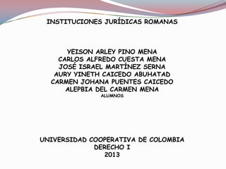INSTITUCIONES JURÍDICAS ROMANAS
YEISON ARLEY PINO MENA
CARLOS ALFREDO CUESTA MENA
JOSÉ ISRAEL MARTÍNEZ SERNA
AURY YINETH CAICEDO ABUHATAD
CARMEN JOHANA PUENTES CAICEDO
ALEPBIA DEL CARMEN MENA
ALUMNOS
UNIVERSIDAD COOPERATIVA DE COLOMBIA
DERECHO I
2013
 