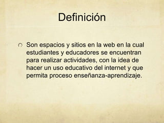 Definición 
Son espacios y sitios en la web en la cual 
estudiantes y educadores se encuentran 
para realizar actividades, con la idea de 
hacer un uso educativo del internet y que 
permita proceso enseñanza-aprendizaje. 
 
