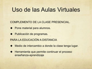 Uso de las Aulas Virtuales 
COMPLEMENTO DE LA CLASE PRESENCIAL. 
 Pone material para alumnos. 
 Publicación de programas. 
PARA LA EDUCACIÓN A DISTANCIA 
 Medio de intercambio a donde la clase tenga lugar. 
 Herramienta que permite continuar el proceso 
enseñanza-aprendizaje 
 