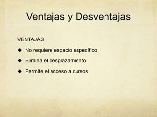 Ventajas y Desventajas 
VENTAJAS 
 No requiere espacio específico 
 Elimina el desplazamiento 
 Permite el acceso a cursos 
 