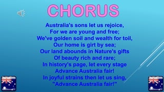 Australia's sons let us rejoice,
For we are young and free;
We've golden soil and wealth for toil,
Our home is girt by sea;
Our land abounds in Nature's gifts
Of beauty rich and rare;
In history's page, let every stage
Advance Australia fair!
In joyful strains then let us sing,
"Advance Australia fair!"
 