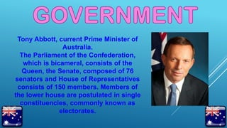 Tony Abbott, current Prime Minister of
Australia.
The Parliament of the Confederation,
which is bicameral, consists of the
Queen, the Senate, composed of 76
senators and House of Representatives
consists of 150 members. Members of
the lower house are postulated in single
constituencies, commonly known as
electorates.
 