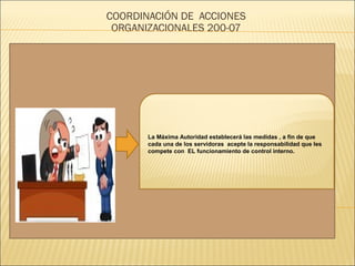 COORDINACIÓN DE ACCIONES
ORGANIZACIONALES 200-07
La Máxima Autoridad establecerá las medidas , a fin de que
cada una de los servidoras acepte la responsabilidad que les
compete con EL funcionamiento de control interno.
 
