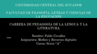UNIVERSIDAD CENTRAL DEL ECUADOR
FACULTAD DE FILOSOFÍA, LETRAS Y CIENCIAS DE
LA EDUCACIÓN
CARRERA DE PEDAGOGÍA DE LA LENGUA Y LA
LITERATURA
Nombre: Pablo Cevallos
Asignatura: Medios y Recursos digitales
Curso: Sexto “A”
 