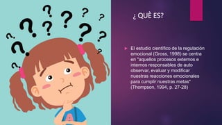 ¿ QUÈ ES?
 El estudio científico de la regulación
emocional (Gross, 1998) se centra
en "aquellos procesos externos e
internos responsables de auto
observar, evaluar y modificar
nuestras reacciones emocionales
para cumplir nuestras metas"
(Thompson, 1994, p. 27-28)
 