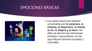 EMOCIONES BÀSICAS
 Las siete emociones básicas
universales son la sorpresa, la
tristeza, el desprecio, el miedo,
la ira, la alegría y el asco. De
ellas se derivan las emociones
sociales o secundarias, en las
que influyen factores sociales y
culturales.
 