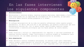 En las fases intervienen
los siguientes componentes
o habilidades:
 Autoconocimiento
 Reconocernos a nosotros mismos, nuestras propias emociones, debilidades y fortalezas,
está relacionada con la capacidad de introspección de la persona, ya que para
conocerte debes hacerte muchas preguntas a ti mismo.
 Metacognición
 Un enfoque metacognitivo de la vida nos permite reflexionar sobre nuestro propio
pensamiento, es decir, más allá de lo que pensamos, nos permite visibilizar que esos
pensamientos existen ahí. Por lo menos cuando identificamos nuestros sesgos
inconscientes o nuestros privilegios que nos hacen pensar de cierta manera.
 Autocontrol
 Poder focalizar y dirigir el comportamiento sin importar lo que esté sucediendo en
muestreo entorno externo. Poder controlarnos a nosotros mismos es fundamental para
relacionarnos con las demás personas y desarrollarnos en sociedad.
 Auto-observación
 Poder descubrir nuestra verdadera naturaleza, se refiere a qué tanto observamos
nuestro propio comportamiento en relación con nuestro entorno. Pocas personas tienden
a observar de manera activa y consciente el cómo responden ante una situación en
particular.
 