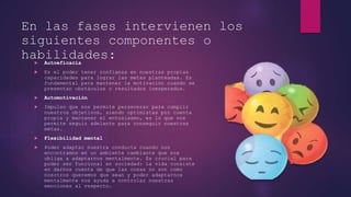 En las fases intervienen los
siguientes componentes o
habilidades:
 Autoeficacia
 Es el poder tener confianza en nuestras propias
capacidades para lograr las metas planteadas. Es
fundamental para mantener la motivación cuando se
presentan obstáculos o resultados inesperados.
 Automotivación
 Impulso que nos permite perseverar para cumplir
nuestros objetivos, siendo optimistas por cuenta
propia y mantener el entusiasmo, es lo que nos
permite seguir adelante para conseguir nuestras
metas.
 Flexibilidad mental
 Poder adaptar nuestra conducta cuando nos
encontramos en un ambiente cambiante que nos
obliga a adaptarnos mentalmente. Es crucial para
poder ser funcional en sociedad: la vida consiste
en darnos cuenta de que las cosas no son como
nosotros queremos que sean y poder adaptarnos
mentalmente nos ayuda a controlar nuestras
emociones al respecto.
 