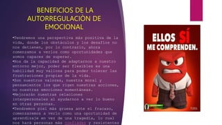 BENEFICIOS DE LA
AUTORREGULACIÒN DE
EMOCIONAL
•Tendremos una perspectiva más positiva de la
vida, donde los obstáculos y los desafíos no
nos detienen, por lo contrario, ahora
comenzamos a verlos como oportunidades que
somos capaces de superar.
•Nos da la capacidad de adaptarnos a nuestro
entorno mejor, poder ser flexibles es una
habilidad muy valiosa para poder tolerar las
frustraciones propias de la vida.
•Son nuestros valores, nuestra moral y
pensamientos los que rigen nuestras acciones,
no nuestras emociones momentáneas.
•Mejorarán nuestras relaciones
interpersonales al ayudarnos a ver lo bueno
en otras personas.
•Tendremos piel más gruesa ante el fracaso,
comenzaremos a verlo como una oportunidad de
aprendizaje en vez de una tragedia, lo cual
nos hará personas más confiadas y resistentes
 