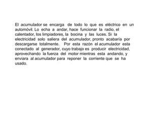 El acumulador se encarga de todo lo que es eléctrico en un
automóvil. Lo echa a andar, hace funcionar la radio, el
calentador, los limpiadores, la bocina y las luces. Si la
electricidad solo saliera del acumulador, pronto acabaría por
descargarse totalmente. Por esta razón el acumulador esta
conectado al generador, cuyo trabajo es producir electricidad,
aprovechando la fuerza del motor mientras esta andando, y
enviara al acumulador para reponer la corriente que se ha
usado.
 