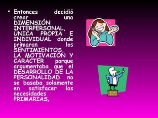 Entonces decidió crear una DIMENSIÓN INTERPERSONAL, ÚNICA PROPIA E INDIVIDUAL donde primaran los SENTIMIENTOS, LA MOTIVACIÓN Y CARÁCTER porque argumentaba que el DESARROLLO DE LA PERSONALIDAD no se basaba solamente en satisfacer las necesidades PRIMARIAS , 