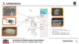 5. Urbanismo
UNIVERCIDA AUTÓNOMA GABRIEL RENE MORENO
FACULTAD DE CIENCIA DE HÁBITAT DISEÑO Y ARTE
URBANISMO
 Orientación en sentido norte-sur.
 Uso de un patrón urbano de
asentamiento.
 Altas densidades poblacionales, plazas
rectangulares y estructuras habitacionales.
 