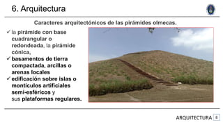 6. Arquitectura
ARQUITECTURA
Caracteres arquitectónicos de las pirámides olmecas.
 la pirámide con base
cuadrangular o
redondeada, la pirámide
cónica,
 basamentos de tierra
compactada, arcillas o
arenas locales
 edificación sobre islas o
montículos artificiales
semi-esféricos y
sus plataformas regulares.
 
